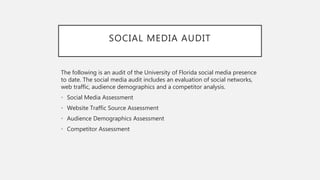 SOCIAL MEDIA AUDIT
The following is an audit of the University of Florida social media presence
to date. The social media audit includes an evaluation of social networks,
web traffic, audience demographics and a competitor analysis.
• Social Media Assessment
• Website Traffic Source Assessment
• Audience Demographics Assessment
• Competitor Assessment
 