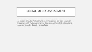 SOCIAL MEDIA ASSESSMENT
At present time, the highest number of interactions per post occurs on
Instagram, with Twitter coming in a close second. Very little interactions
occur on LinkedIn, Google+ or YouTube.
 