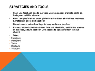 STRATEGIES AND TOOLS
• Paid: use facebook ads to increase views on page; promote posts on
Instagram to fill in student;
• Free: use platforms to cross promote each other; share links to tweets
& instagram posts on Facebook
• Owned: use creative hashtags to keep audience involved
• Earned: allow exclusive content from the President, behind the scenes
of athletics, allow Facebook Live access to speakers from famous
alumni
• Tools:
• Facebook
• Instagram
• Twitter
• Hootsuite
• YouTube
 