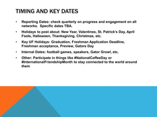 TIMING AND KEY DATES
• Reporting Dates: check quarterly on progress and engagement on all
networks. Specific dates TBA.
• Holidays to post about: New Year, Valentines, St. Patrick’s Day, April
Fools, Halloween, Thanksgiving, Christmas, etc.
• Key UF Holidays: Graduation, Freshman Application Deadline,
Freshman acceptance, Preview, Gators Day
• Internal Dates: football games, speakers, Gator Growl, etc.
• Other: Participate in things like #NationalCoffeeDay or
#InternationalFriendshipMonth to stay connected to the world around
them
 