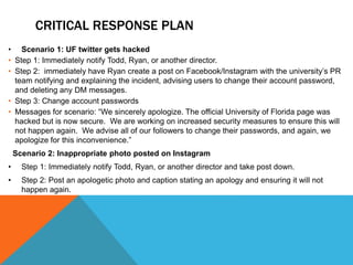 CRITICAL RESPONSE PLAN
• Scenario 1: UF twitter gets hacked
• Step 1: Immediately notify Todd, Ryan, or another director.
• Step 2: immediately have Ryan create a post on Facebook/Instagram with the university’s PR
team notifying and explaining the incident, advising users to change their account password,
and deleting any DM messages.
• Step 3: Change account passwords
• Messages for scenario: “We sincerely apologize. The official University of Florida page was
hacked but is now secure. We are working on increased security measures to ensure this will
not happen again. We advise all of our followers to change their passwords, and again, we
apologize for this inconvenience.”
Scenario 2: Inappropriate photo posted on Instagram
• Step 1: Immediately notify Todd, Ryan, or another director and take post down.
• Step 2: Post an apologetic photo and caption stating an apology and ensuring it will not
happen again.
 