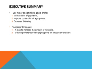 EXECUTIVE SUMMARY
• Our major social media goals are to:
1. Increase our engagement.
2. Improve content for all age groups.
3. Grow our following.
 Two Major Strategies:
1. A plan to increase the amount of followers.
2. Creating different and engaging posts for all ages of followers.
 