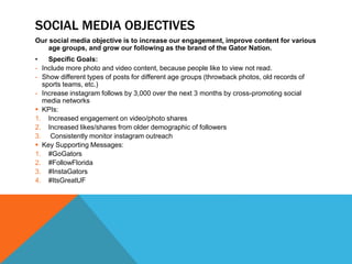 SOCIAL MEDIA OBJECTIVES
Our social media objective is to increase our engagement, improve content for various
age groups, and grow our following as the brand of the Gator Nation.
• Specific Goals:
- Include more photo and video content, because people like to view not read.
- Show different types of posts for different age groups (throwback photos, old records of
sports teams, etc.)
- Increase instagram follows by 3,000 over the next 3 months by cross-promoting social
media networks
 KPIs:
1. Increased engagement on video/photo shares
2. Increased likes/shares from older demographic of followers
3. Consistently monitor instagram outreach
 Key Supporting Messages:
1. #GoGators
2. #FollowFlorida
3. #InstaGators
4. #ItsGreatUF
 