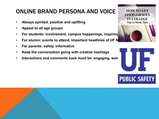 ONLINE BRAND PERSONA AND VOICE
• Always spirited, positive and uplifting
• Appeal to all age groups
• For students: involvement, campus happenings, inspiring
• For alumni: events to attend, important headlines of UF News
• For parents: safety, informative
• Keep the conversation going with creative hashtags
• Interactions and comments back must be: engaging, welcoming
 