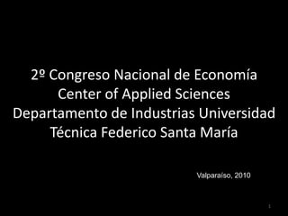 2º Congreso Nacional de Economía
      Center of Applied Sciences
Departamento de Industrias Universidad
     Técnica Federico Santa María

                          Valparaíso, 2010



                                             1
 