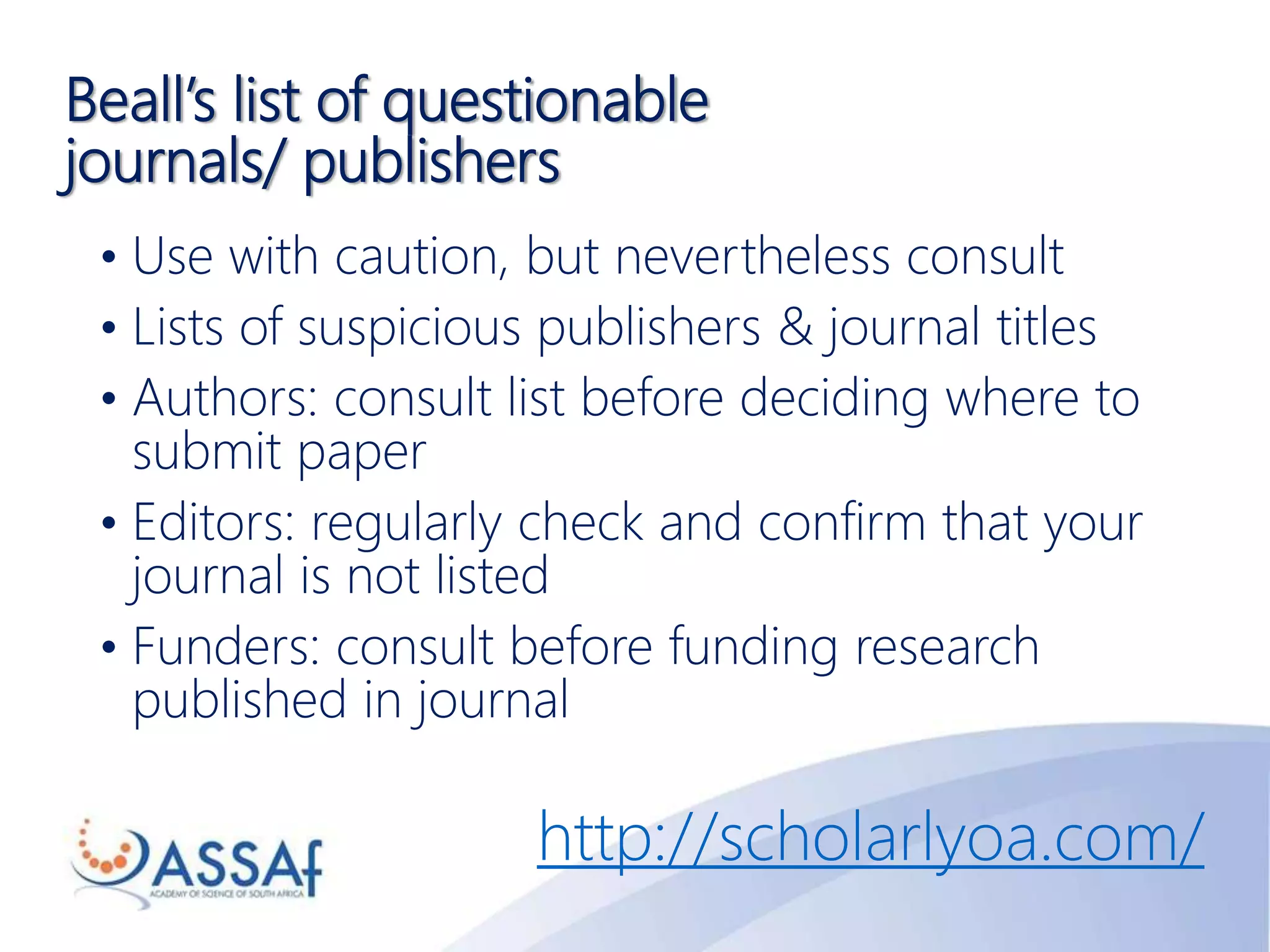 Beall’s list of questionable
journals/ publishers
• Use with caution, but nevertheless consult
• Lists of suspicious publishers & journal titles
• Authors: consult list before deciding where to
submit paper
• Editors: regularly check and confirm that your
journal is not listed
• Funders: consult before funding research
published in journal
http://scholarlyoa.com/
 