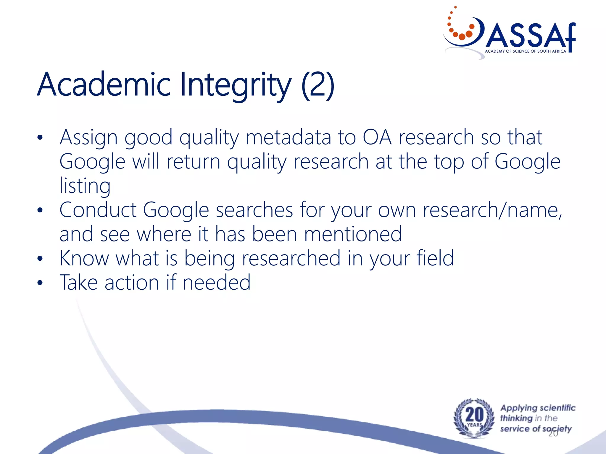 Academic Integrity (2)
20
• Assign good quality metadata to OA research so that
Google will return quality research at the top of Google
listing
• Conduct Google searches for your own research/name,
and see where it has been mentioned
• Know what is being researched in your field
• Take action if needed
 