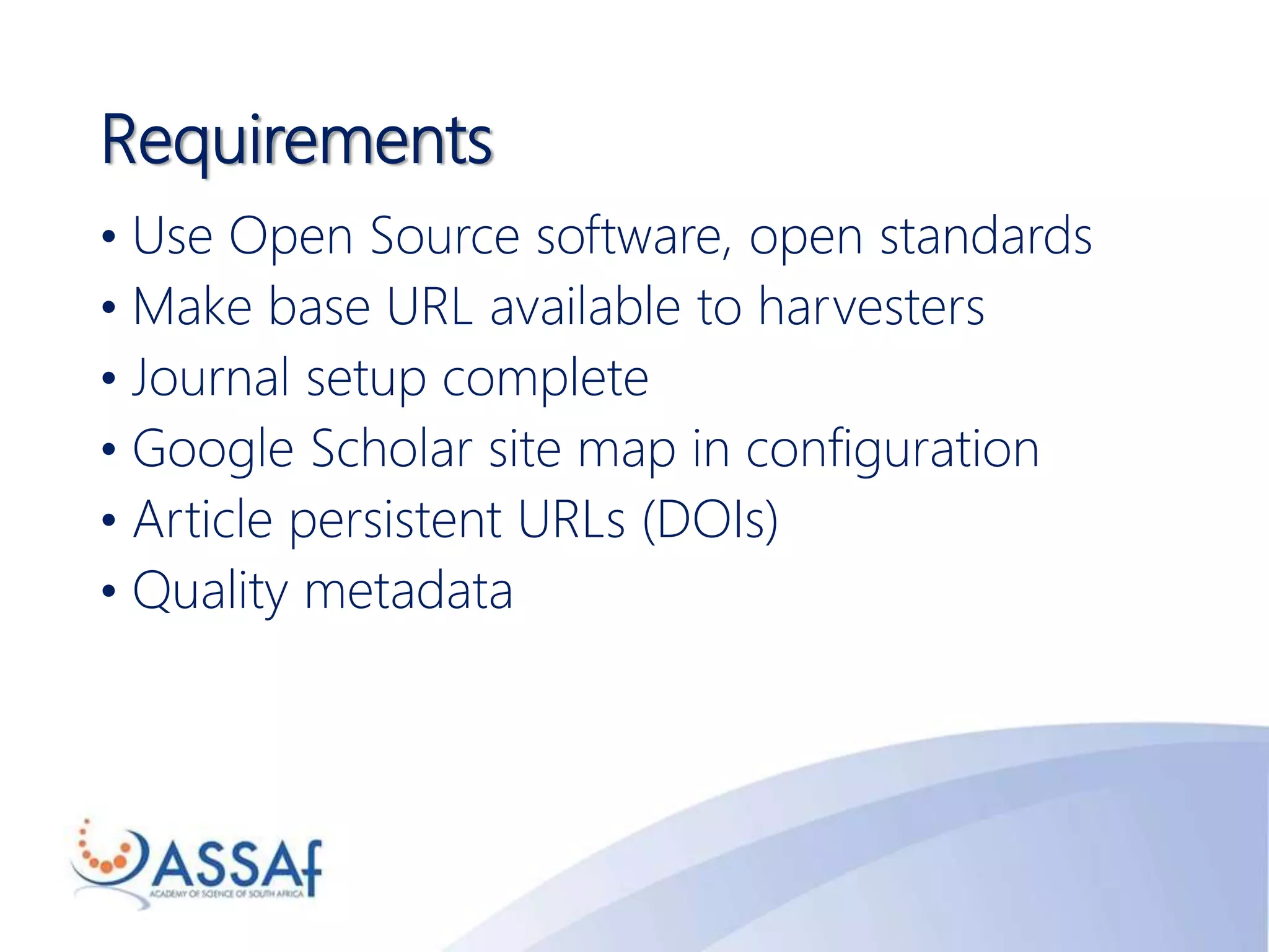 Requirements
• Use Open Source software, open standards
• Make base URL available to harvesters
• Journal setup complete
• Google Scholar site map in configuration
• Article persistent URLs (DOIs)
• Quality metadata
 
