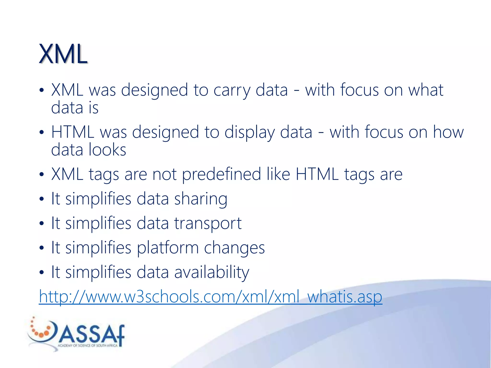 XML
• XML was designed to carry data - with focus on what
data is
• HTML was designed to display data - with focus on how
data looks
• XML tags are not predefined like HTML tags are
• It simplifies data sharing
• It simplifies data transport
• It simplifies platform changes
• It simplifies data availability
http://www.w3schools.com/xml/xml_whatis.asp
 