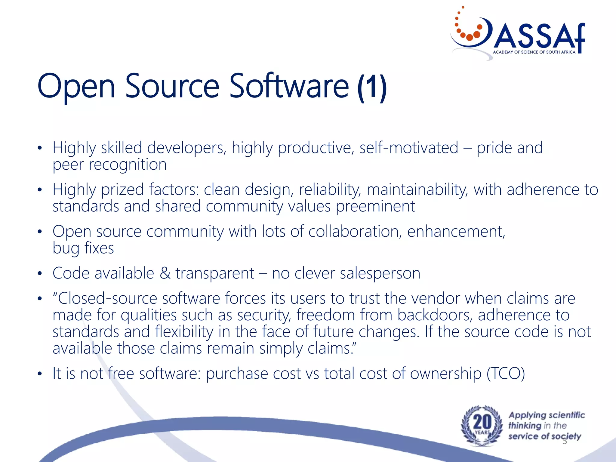 Open Source Software (1)
• Highly skilled developers, highly productive, self-motivated – pride and
peer recognition
• Highly prized factors: clean design, reliability, maintainability, with adherence to
standards and shared community values preeminent
• Open source community with lots of collaboration, enhancement,
bug fixes
• Code available & transparent – no clever salesperson
• “Closed-source software forces its users to trust the vendor when claims are
made for qualities such as security, freedom from backdoors, adherence to
standards and flexibility in the face of future changes. If the source code is not
available those claims remain simply claims.”
• It is not free software: purchase cost vs total cost of ownership (TCO)
3
 
