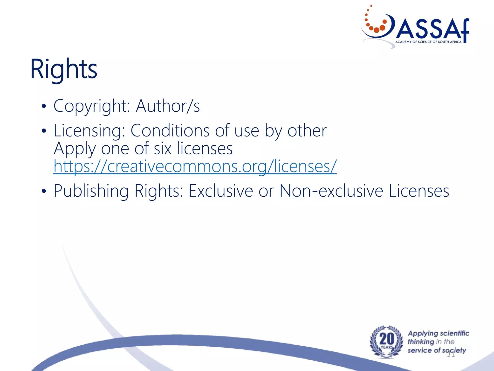 Rights
31
• Copyright: Author/s
• Licensing: Conditions of use by other
Apply one of six licenses
https://creativecommons.org/licenses/
• Publishing Rights: Exclusive or Non-exclusive Licenses
 
