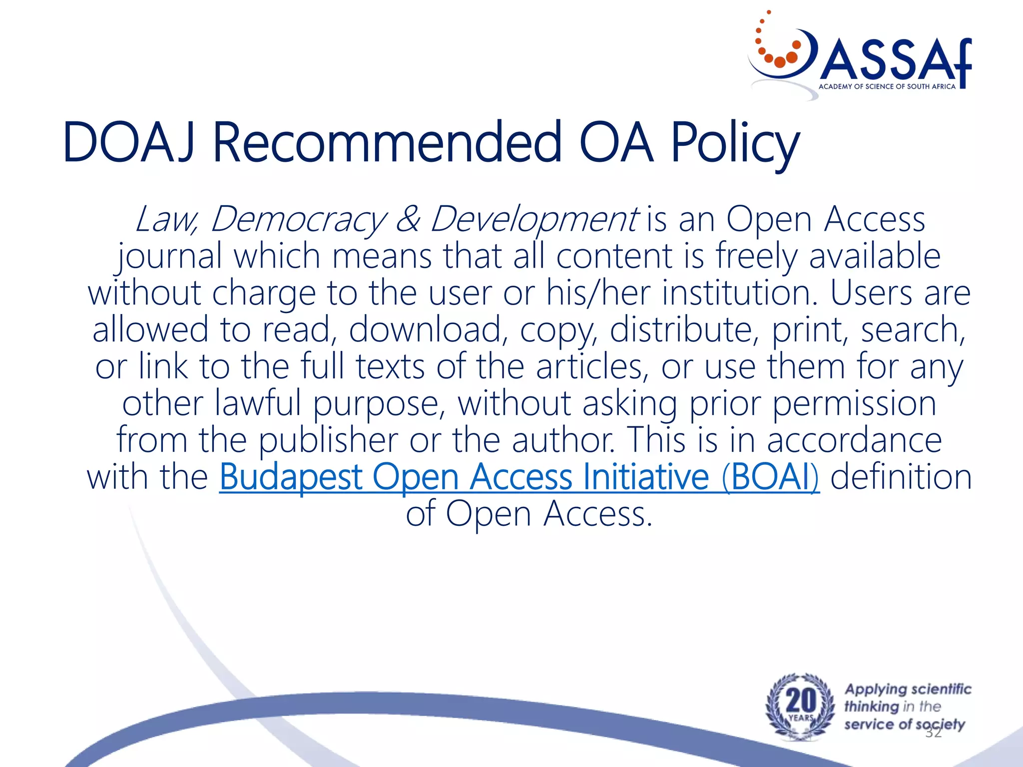 DOAJ Recommended OA Policy
32
Law, Democracy & Development is an Open Access
journal which means that all content is freely available
without charge to the user or his/her institution. Users are
allowed to read, download, copy, distribute, print, search,
or link to the full texts of the articles, or use them for any
other lawful purpose, without asking prior permission
from the publisher or the author. This is in accordance
with the Budapest Open Access Initiative (BOAI) definition
of Open Access.
 