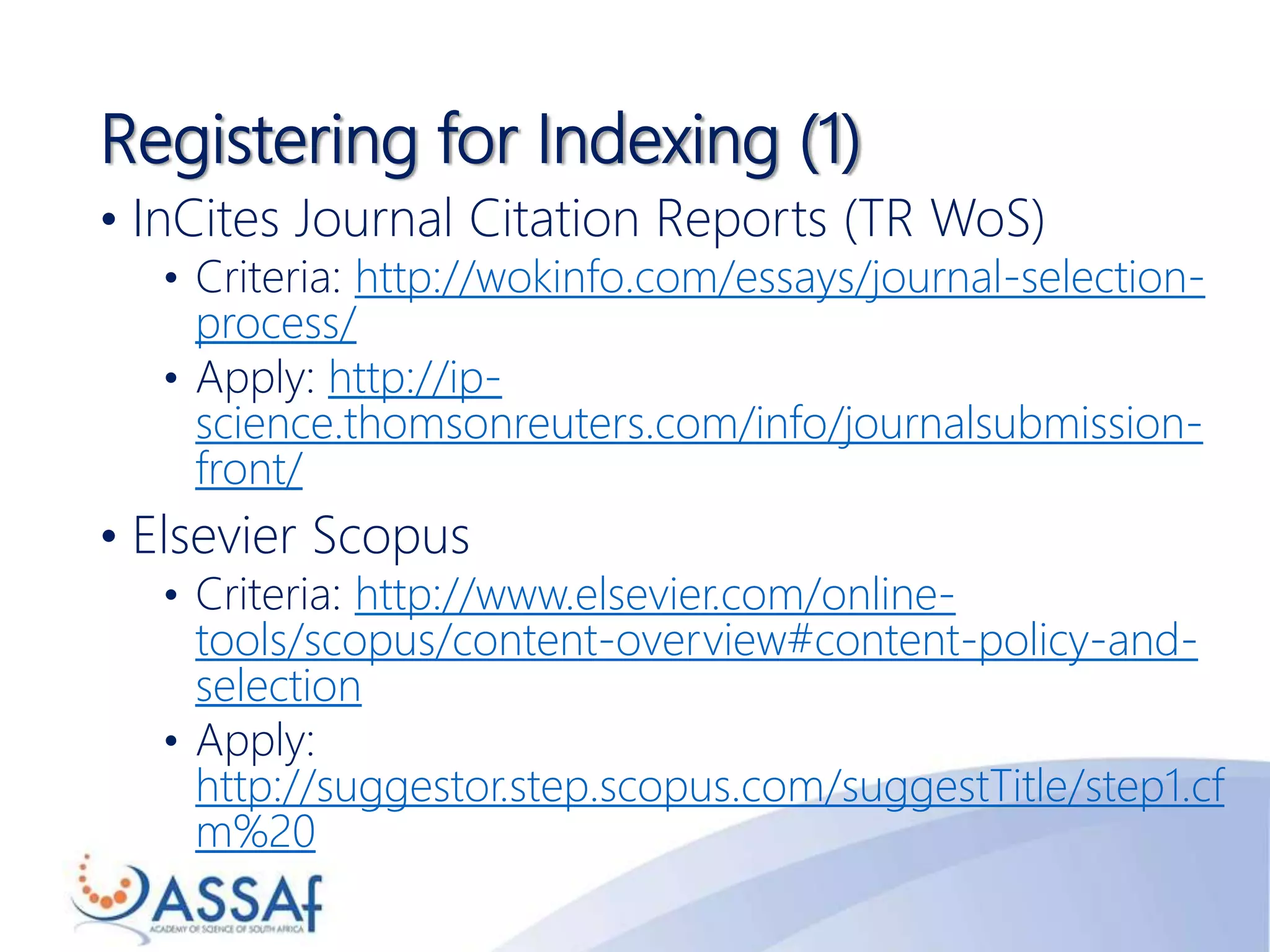 Registering for Indexing (1)
• InCites Journal Citation Reports (TR WoS)
• Criteria: http://wokinfo.com/essays/journal-selection-
process/
• Apply: http://ip-
science.thomsonreuters.com/info/journalsubmission-
front/
• Elsevier Scopus
• Criteria: http://www.elsevier.com/online-
tools/scopus/content-overview#content-policy-and-
selection
• Apply:
http://suggestor.step.scopus.com/suggestTitle/step1.cf
m%20
 