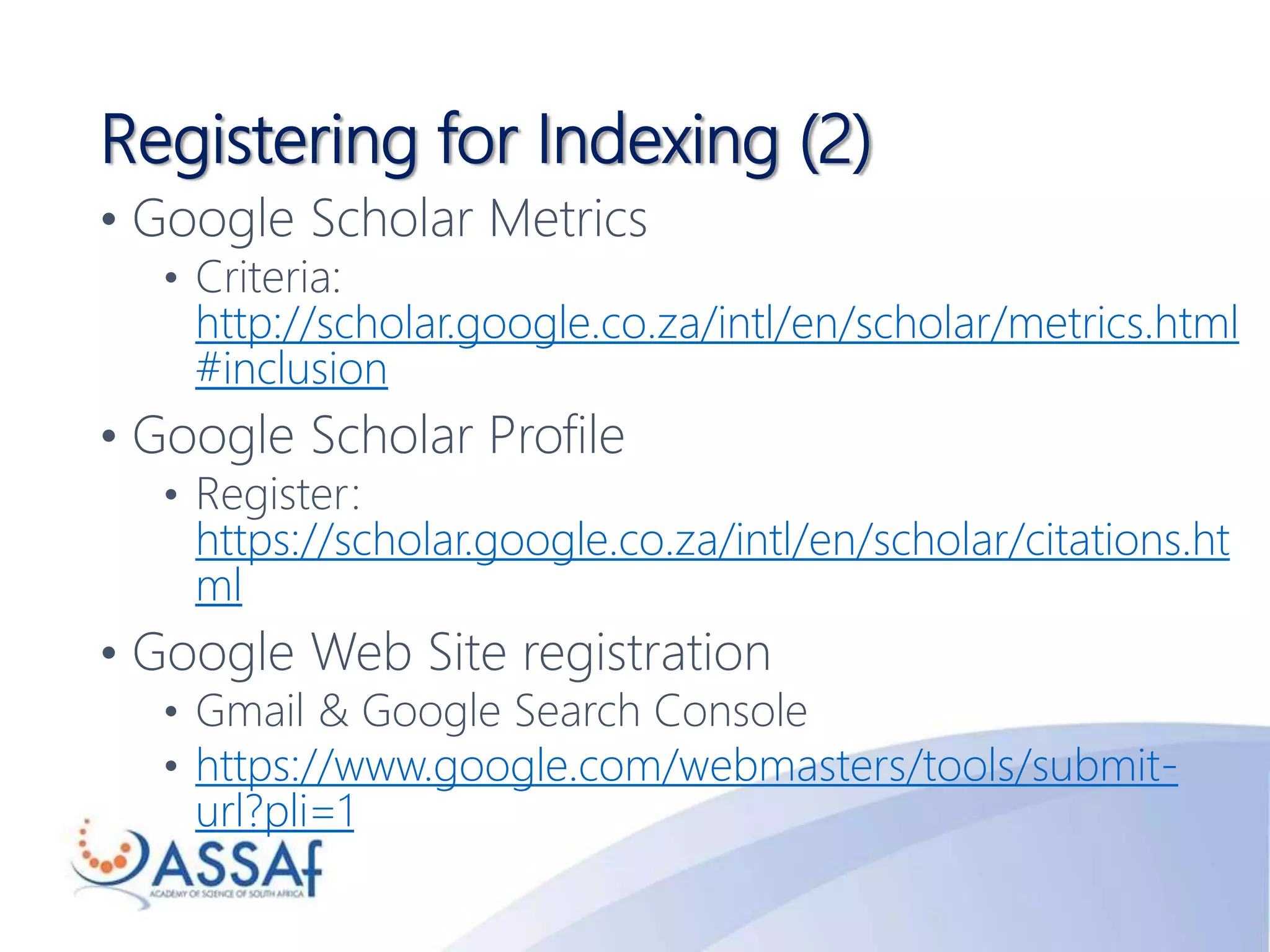 Registering for Indexing (2)
• Google Scholar Metrics
• Criteria:
http://scholar.google.co.za/intl/en/scholar/metrics.html
#inclusion
• Google Scholar Profile
• Register:
https://scholar.google.co.za/intl/en/scholar/citations.ht
ml
• Google Web Site registration
• Gmail & Google Search Console
• https://www.google.com/webmasters/tools/submit-
url?pli=1
 