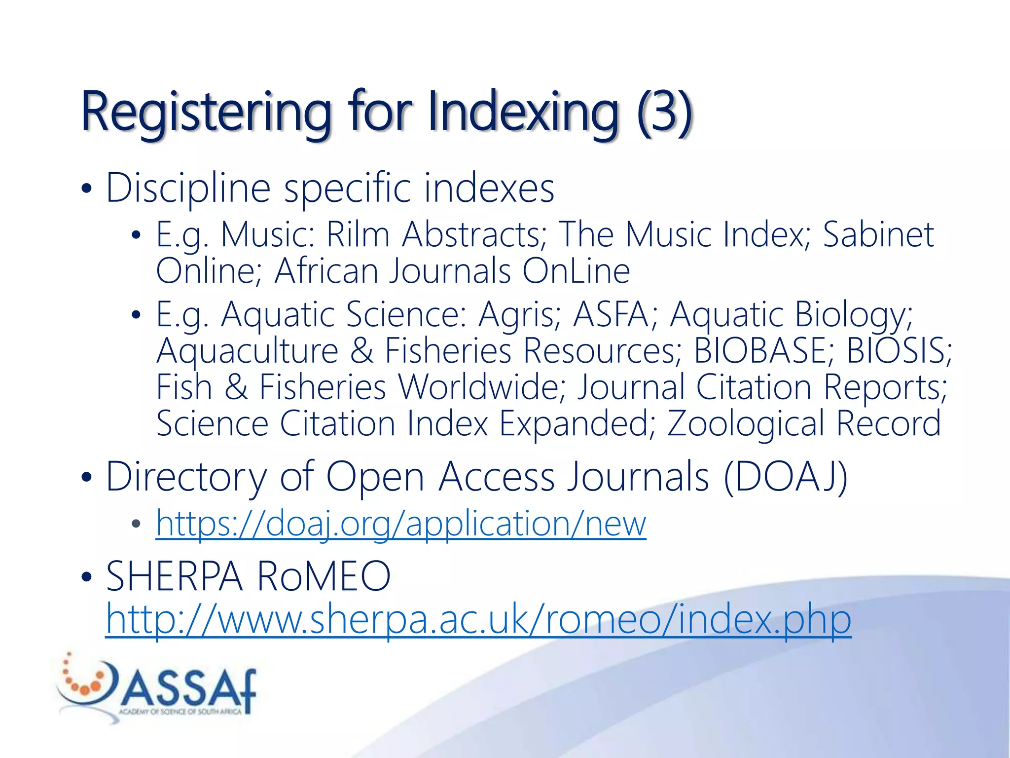 Registering for Indexing (3)
• Discipline specific indexes
• E.g. Music: Rilm Abstracts; The Music Index; Sabinet
Online; African Journals OnLine
• E.g. Aquatic Science: Agris; ASFA; Aquatic Biology;
Aquaculture & Fisheries Resources; BIOBASE; BIOSIS;
Fish & Fisheries Worldwide; Journal Citation Reports;
Science Citation Index Expanded; Zoological Record
• Directory of Open Access Journals (DOAJ)
• https://doaj.org/application/new
• SHERPA RoMEO
http://www.sherpa.ac.uk/romeo/index.php
 