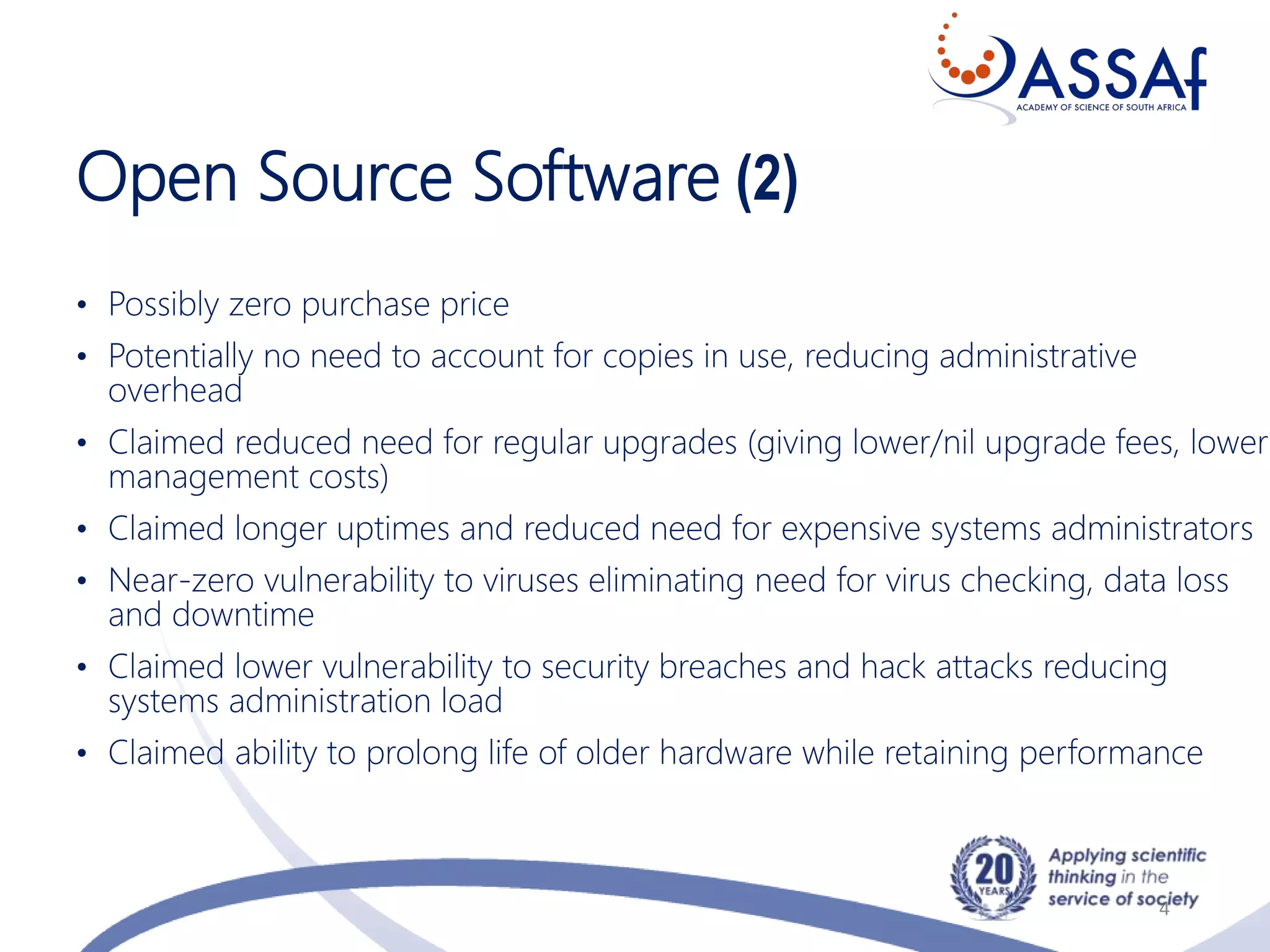 Open Source Software (2)
• Possibly zero purchase price
• Potentially no need to account for copies in use, reducing administrative
overhead
• Claimed reduced need for regular upgrades (giving lower/nil upgrade fees, lower
management costs)
• Claimed longer uptimes and reduced need for expensive systems administrators
• Near-zero vulnerability to viruses eliminating need for virus checking, data loss
and downtime
• Claimed lower vulnerability to security breaches and hack attacks reducing
systems administration load
• Claimed ability to prolong life of older hardware while retaining performance
4
 
