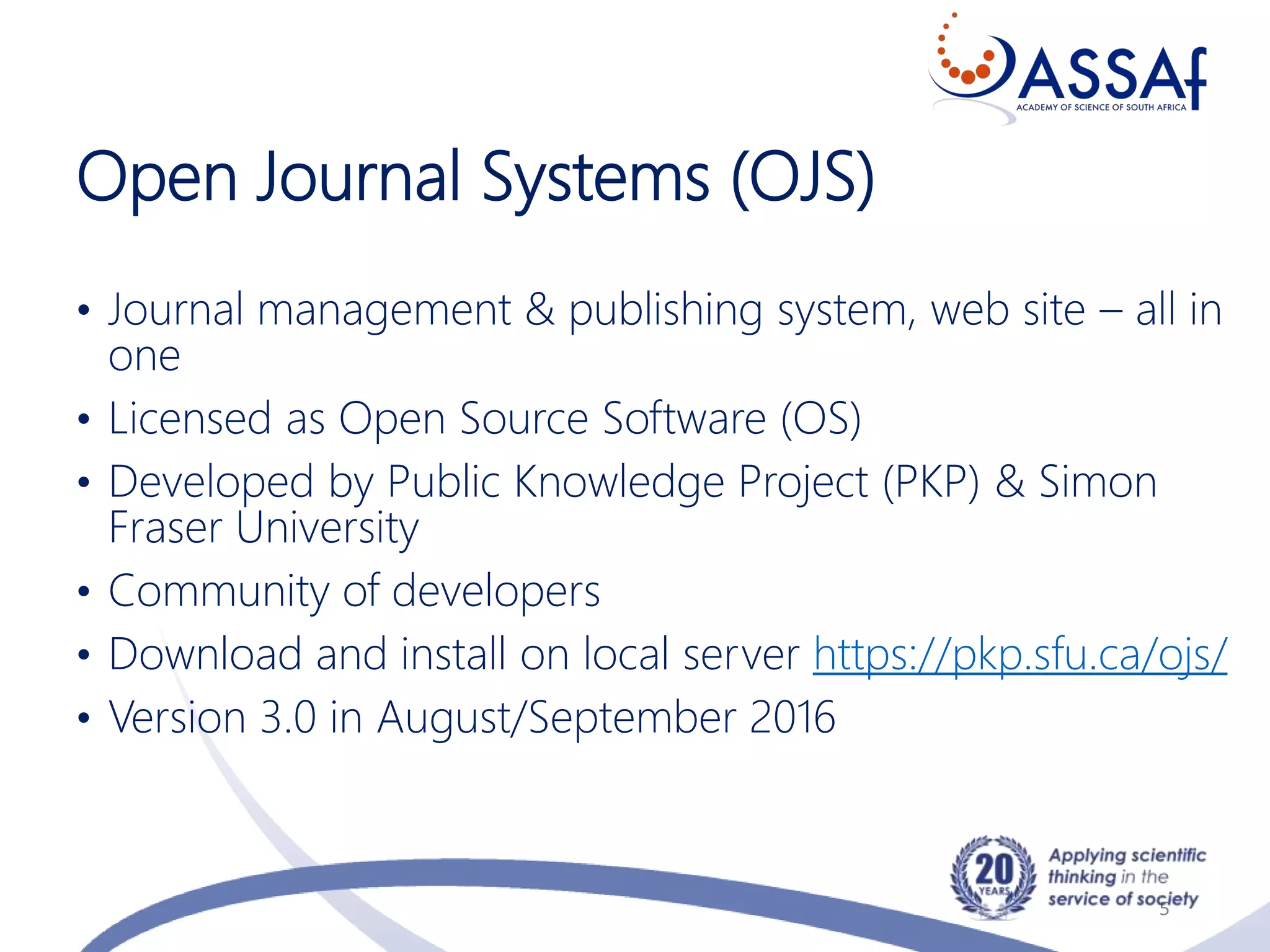Open Journal Systems (OJS)
• Journal management & publishing system, web site – all in
one
• Licensed as Open Source Software (OS)
• Developed by Public Knowledge Project (PKP) & Simon
Fraser University
• Community of developers
• Download and install on local server https://pkp.sfu.ca/ojs/
• Version 3.0 in August/September 2016
5
 