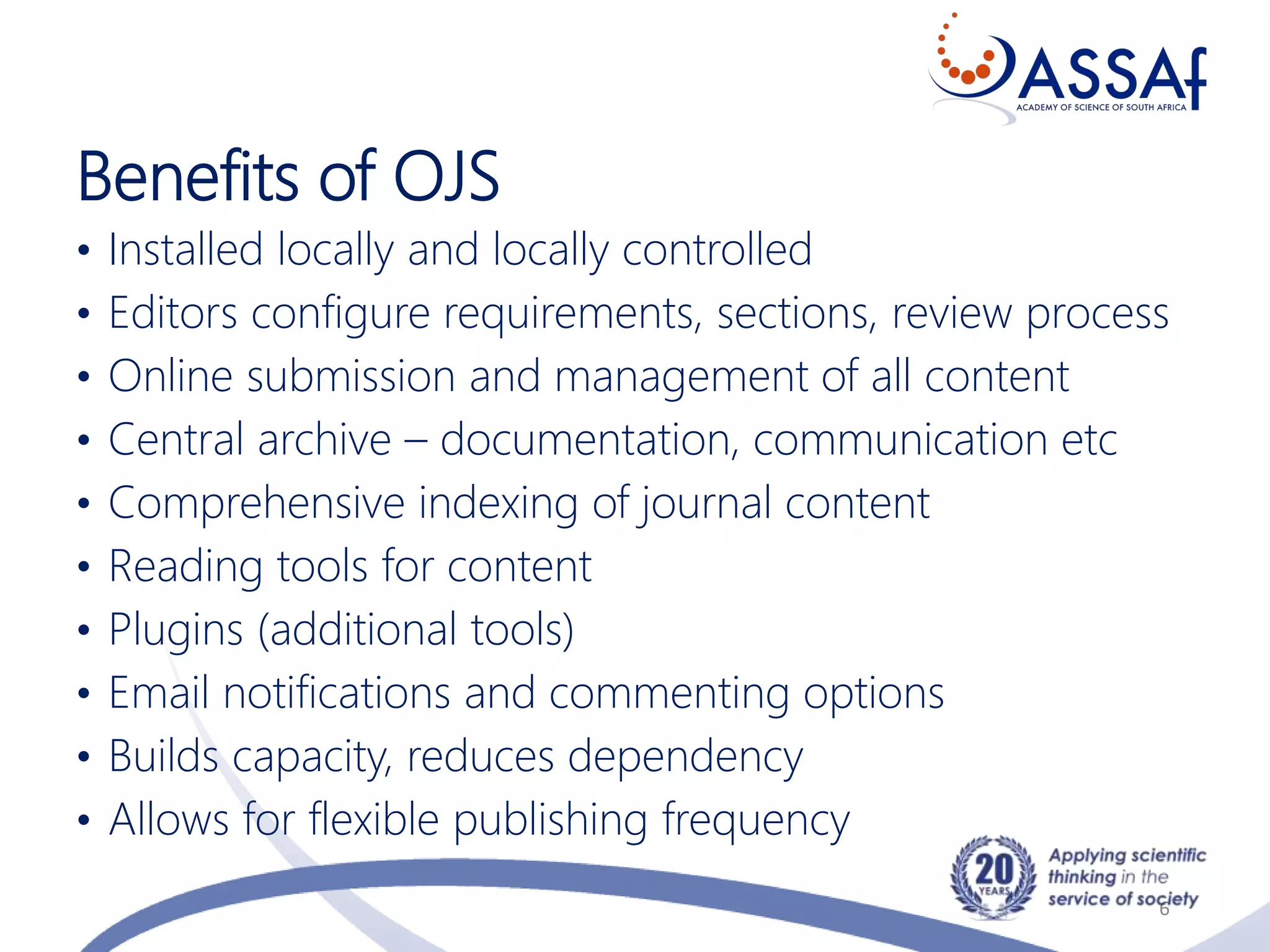 Benefits of OJS
• Installed locally and locally controlled
• Editors configure requirements, sections, review process
• Online submission and management of all content
• Central archive – documentation, communication etc
• Comprehensive indexing of journal content
• Reading tools for content
• Plugins (additional tools)
• Email notifications and commenting options
• Builds capacity, reduces dependency
• Allows for flexible publishing frequency
6
 