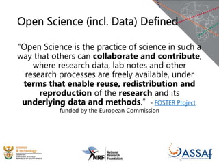 Open Science (incl. Data) Defined
“Open Science is the practice of science in such a
way that others can collaborate and contribute,
where research data, lab notes and other
research processes are freely available, under
terms that enable reuse, redistribution and
reproduction of the research and its
underlying data and methods.” - FOSTER Project,
funded by the European Commission
 