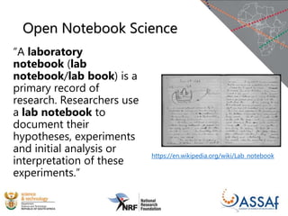 Open Notebook Science
“A laboratory
notebook (lab
notebook/lab book) is a
primary record of
research. Researchers use
a lab notebook to
document their
hypotheses, experiments
and initial analysis or
interpretation of these
experiments.”
https://en.wikipedia.org/wiki/Lab_notebook
 
