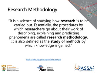 Research Methodology
“It is a science of studying how research is to be
carried out. Essentially, the procedures by
which researchers go about their work of
describing, explaining and predicting
phenomena are called research methodology.
It is also defined as the study of methods by
which knowledge is gained.”
https://arxiv.org/pdf/physics/0601009.pdf
 