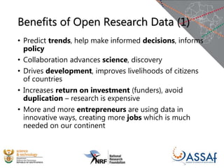 Benefits of Open Research Data (1)
• Predict trends, help make informed decisions, informs
policy
• Collaboration advances science, discovery
• Drives development, improves livelihoods of citizens
of countries
• Increases return on investment (funders), avoid
duplication – research is expensive
• More and more entrepreneurs are using data in
innovative ways, creating more jobs which is much
needed on our continent
 