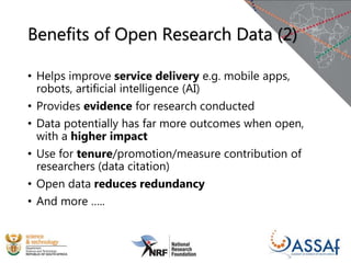 Benefits of Open Research Data (2)
• Helps improve service delivery e.g. mobile apps,
robots, artificial intelligence (AI)
• Provides evidence for research conducted
• Data potentially has far more outcomes when open,
with a higher impact
• Use for tenure/promotion/measure contribution of
researchers (data citation)
• Open data reduces redundancy
• And more …..
 