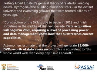Testing Albert Einstein’s general theory of relativity; imaging
neutral hydrogen—the building blocks for stars – in the distant
universe; and examining galaxies that were formed billions of
years ago.
“Construction of the SKA is due to begin in 2018 and finish
sometime in the middle of the next decade. Data acquisition
will begin in 2020, requiring a level of processing power
and data management know-how that outstretches current
capabilities.
Astronomers estimate that the project will generate 35,000-
DVDs-worth of data every second. This is equivalent to “the
whole world wide web every day,” said Fanaroff.”
 