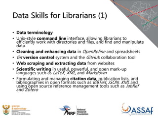 Data Skills for Librarians (1)
• Data terminology
• Unix-style command line interface, allowing librarians to
efficiently work with directories and files, and find and manipulate
data
• Cleaning and enhancing data in OpenRefine and spreadsheets
• Git version control system and the GitHub collaboration tool
• Web scraping and extracting data from websites
• Scientific writing in useful, powerful, and open mark-up
languages such as LaTeX, XML, and Markdown
• Formulating and managing citation data, publication lists, and
bibliographies in open formats such as BiBTeX, JSON, XML and
using open source reference management tools such as JabRef
and Zotero
 