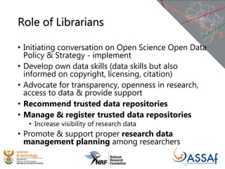 Role of Librarians
• Initiating conversation on Open Science Open Data
Policy & Strategy - implement
• Develop own data skills (data skills but also
informed on copyright, licensing, citation)
• Advocate for transparency, openness in research,
access to data & provide support
• Recommend trusted data repositories
• Manage & register trusted data repositories
• Increase visibility of research data
• Promote & support proper research data
management planning among researchers
 