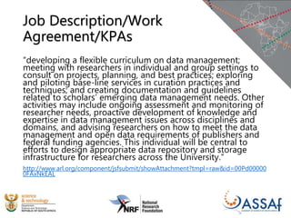Job Description/Work
Agreement/KPAs
“developing a flexible curriculum on data management;
meeting with researchers in individual and group settings to
consult on projects, planning, and best practices; exploring
and piloting base-line services in curation practices and
techniques; and creating documentation and guidelines
related to scholars’ emerging data management needs. Other
activities may include ongoing assessment and monitoring of
researcher needs, proactive development of knowledge and
expertise in data management issues across disciplines and
domains, and advising researchers on how to meet the data
management and open data requirements of publishers and
federal funding agencies. This individual will be central to
efforts to design appropriate data repository and storage
infrastructure for researchers across the University.”
http://www.arl.org/component/jsfsubmit/showAttachment?tmpl=raw&id=00Pd00000
0FAxNkEAL
 