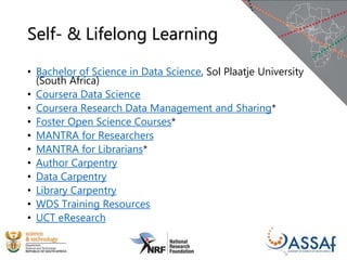 Self- & Lifelong Learning
• Bachelor of Science in Data Science, Sol Plaatje University
(South Africa)
• Coursera Data Science
• Coursera Research Data Management and Sharing*
• Foster Open Science Courses*
• MANTRA for Researchers
• MANTRA for Librarians*
• Author Carpentry
• Data Carpentry
• Library Carpentry
• WDS Training Resources
• UCT eResearch
 
