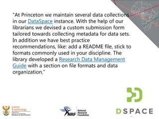 “At Princeton we maintain several data collections
in our DataSpace instance. With the help of our
librarians we devised a custom submission form
tailored towards collecting metadata for data sets.
In addition we have best practice
recommendations, like: add a README file, stick to
formats commonly used in your discipline. The
library developed a Research Data Management
Guide with a section on file formats and data
organization.”
 