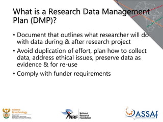 What is a Research Data Management
Plan (DMP)?
• Document that outlines what researcher will do
with data during & after research project
• Avoid duplication of effort, plan how to collect
data, address ethical issues, preserve data as
evidence & for re-use
• Comply with funder requirements
 