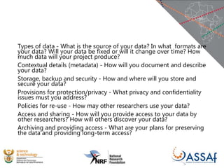 Types of data - What is the source of your data? In what formats are
your data? Will your data be fixed or will it change over time? How
much data will your project produce?
Contextual details (metadata) - How will you document and describe
your data?
Storage, backup and security - How and where will you store and
secure your data?
Provisions for protection/privacy - What privacy and confidentiality
issues must you address?
Policies for re-use - How may other researchers use your data?
Access and sharing - How will you provide access to your data by
other researchers? How will others discover your data?
Archiving and providing access - What are your plans for preserving
the data and providing long-term access?
 