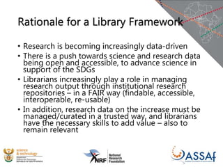 Rationale for a Library Framework
• Research is becoming increasingly data-driven
• There is a push towards science and research data
being open and accessible, to advance science in
support of the SDGs
• Librarians increasingly play a role in managing
research output through institutional research
repositories – in a FAIR way (findable, accessible,
interoperable, re-usable)
• In addition, research data on the increase must be
managed/curated in a trusted way, and librarians
have the necessary skills to add value – also to
remain relevant
 