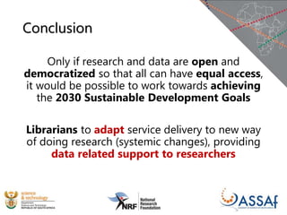 Conclusion
Only if research and data are open and
democratized so that all can have equal access,
it would be possible to work towards achieving
the 2030 Sustainable Development Goals
Librarians to adapt service delivery to new way
of doing research (systemic changes), providing
data related support to researchers
 