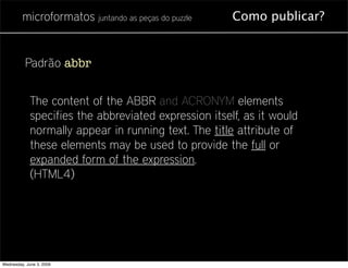microformatos juntando as peças do puzzle     Como publicar?


          Padrão abbr


             The content of the ABBR and ACRONYM elements
             specifies the abbreviated expression itself, as it would
             normally appear in running text. The title attribute of
             these elements may be used to provide the full or
             expanded form of the expression.
             (HTML4)




Wednesday, June 3, 2009
 