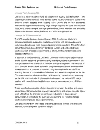 Arasan Chip Systems, Inc. Universal Flash Storage
October 2012 p3
Universal Flash Storage (UFS)
UFS uses a layered architecture as specified in JEDEC standard 220A. The
upper layers in the standard were defined by the JEDEC while lower layers in the
protocol where adopted from existing MIPI UniPro and M-PHY standards.
Intended for applications requiring large storage capacity for data and bootable
code, UFS offers a simple, but high-performance, serial interface that efficiently
moves data between a host processor and mass storage devices.
Leverage the SCSI command set
The UFS standard adopts the well-known SCSI Architecture Model and
command protocols supporting multiple commands with command queuing
features and enabling a multi-threaded programming paradigm. This differs from
conventional flash-based memory cards (eg eMMC) and embedded flash
solutions which process one command at a time, limiting random read/write
access performance.
In addition, a complementary UFS Host Controller Interface (HCI) specification
allows system designers greater flexibility by simplifying the involvement of the
host processor in the operation of the flash storage subsystem. The adoption of
SCSI provides a well-known software- programming model and enables wider
market adoption. It provides a standard programming interface for UFS by
enabling the use of common Host/OS drivers and a common register set for the
OS driver as well as a low-level driver, which can be customized as necessary
for the HW host controller. It gives optimized support for various UFS usage
models with regards to embedded mass storage memory card and UFS bus
topology.
These specifications enable efficient transitions between the active and power
save modes. Combined with a low active power level and a near-zero idle power
level, UFS offers the promise for significant reductions in device power
consumption. It will satiate the ever-growing demand for versatile storage
solutions and improved device performance.
UFS provides for both embedded and removable card formats with the same
interface, which simplifies controller design.
 