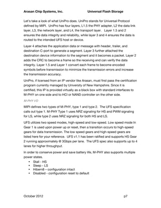 Arasan Chip Systems, Inc. Universal Flash Storage
October 2012 p7
Let’s take a look of what UniPro does. UniPro stands for Universal Protocol
defined by MIPI. UniPro has four layers, L1.5 the PHY adapter, L2 the data link
layer, L3, the network layer, and L4, the transport layer. Layer 1.5 and 2
ensures the data integrity and reliability, while layer 3 and 4 ensures the data is
routed to the intended UFS host or device.
Layer 4 attaches the application data or message with header, trailer, and
destination C-port to generate a segment. Layer 3 further attached the
destination device information to the segment and it becomes a packet. Layer 2
adds the CRC to become a frame so the receiving end can verify the data
integrity. Layer 1.5 and Layer 1 convert each frame to become encoded
symbols before transmission to minimize the transmission errors and increase
the transmission accuracy.
UniPro, if licensed from an IP vendor like Arasan, must first pass the certification
program currently managed by University of New Hampshire. Since it is
certified, this IP is provided virtually as a black box with standard interfaces to
M-PHY on one side and to HCI or NAND controller on the other side.
M-PHY I/O
MIPI defines two types of M-PHY, type 1 and type 2. The UFS specification
calls out type 1. M-PHY Type 1 uses NRZ signaling for HS and PWM signaling
for LS, while type 2 uses NRZ signaling for both HS and LS.
UFS utilizes two speed modes, high-speed and low-speed. Low speed mode In
Gear 1 is used upon power up or reset, then a transition occurs to high-speed
gears for data transmission. The low speed gears and high-speed gears are
listed here for your reference. UFS v1.1 has been ratified and supports HS Gear
2 running approximately @ 3Gbps per lane. The UFS spec also supports up to 4
lanes for higher throughput.
In order to conserve power and save battery life, M-PHY also supports multiple
power states.
• Stall - HS
• Sleep - LS
• Hibern8 – configuration intact
• Disabled - configuration reset to default
 