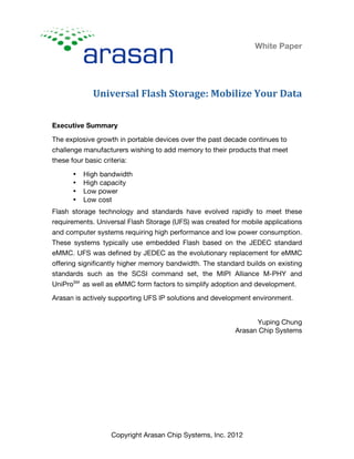 White Paper
Universal	
  Flash	
  Storage:	
  Mobilize	
  Your	
  Data
Copyright Arasan Chip Systems, Inc. 2012
Executive Summary
The explosive growth in portable devices over the past decade continues to
challenge manufacturers wishing to add memory to their products that meet
these four basic criteria:
• High bandwidth
• High capacity
• Low power
• Low cost
Flash storage technology and standards have evolved rapidly to meet these
requirements. Universal Flash Storage (UFS) was created for mobile applications
and computer systems requiring high performance and low power consumption.
These systems typically use embedded Flash based on the JEDEC standard
eMMC. UFS was defined by JEDEC as the evolutionary replacement for eMMC
offering significantly higher memory bandwidth. The standard builds on existing
standards such as the SCSI command set, the MIPI Alliance M-PHY and
UniProSM
as well as eMMC form factors to simplify adoption and development.
Arasan is actively supporting UFS IP solutions and development environment.
Yuping Chung
Arasan Chip Systems
 