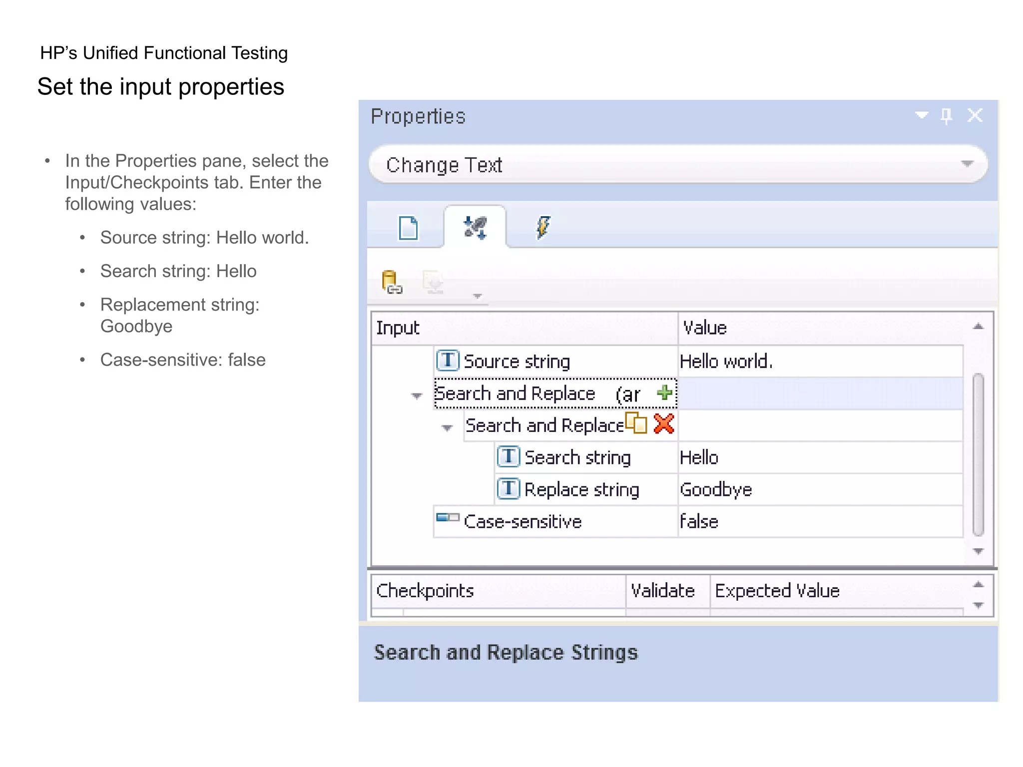 HP’s Unified Functional Testing Set the input properties • In the Properties pane, select the Input/Checkpoints tab. Enter the following values: • Source string: Hello world. • Search string: Hello • Replacement string: Goodbye • Case-sensitive: false 