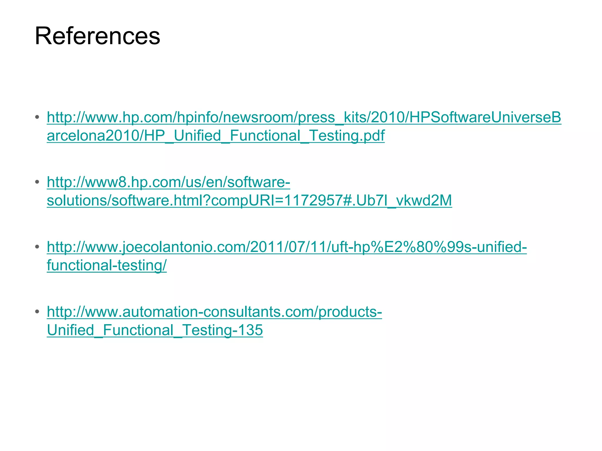 References • http://www.hp.com/hpinfo/newsroom/press_kits/2010/HPSoftwareUniverseB arcelona2010/HP_Unified_Functional_Testing.pdf • http://www8.hp.com/us/en/softwaresolutions/software.html?compURI=1172957#.Ub7l_vkwd2M • http://www.joecolantonio.com/2011/07/11/uft-hp%E2%80%99s-unifiedfunctional-testing/ • http://www.automation-consultants.com/productsUnified_Functional_Testing-135 