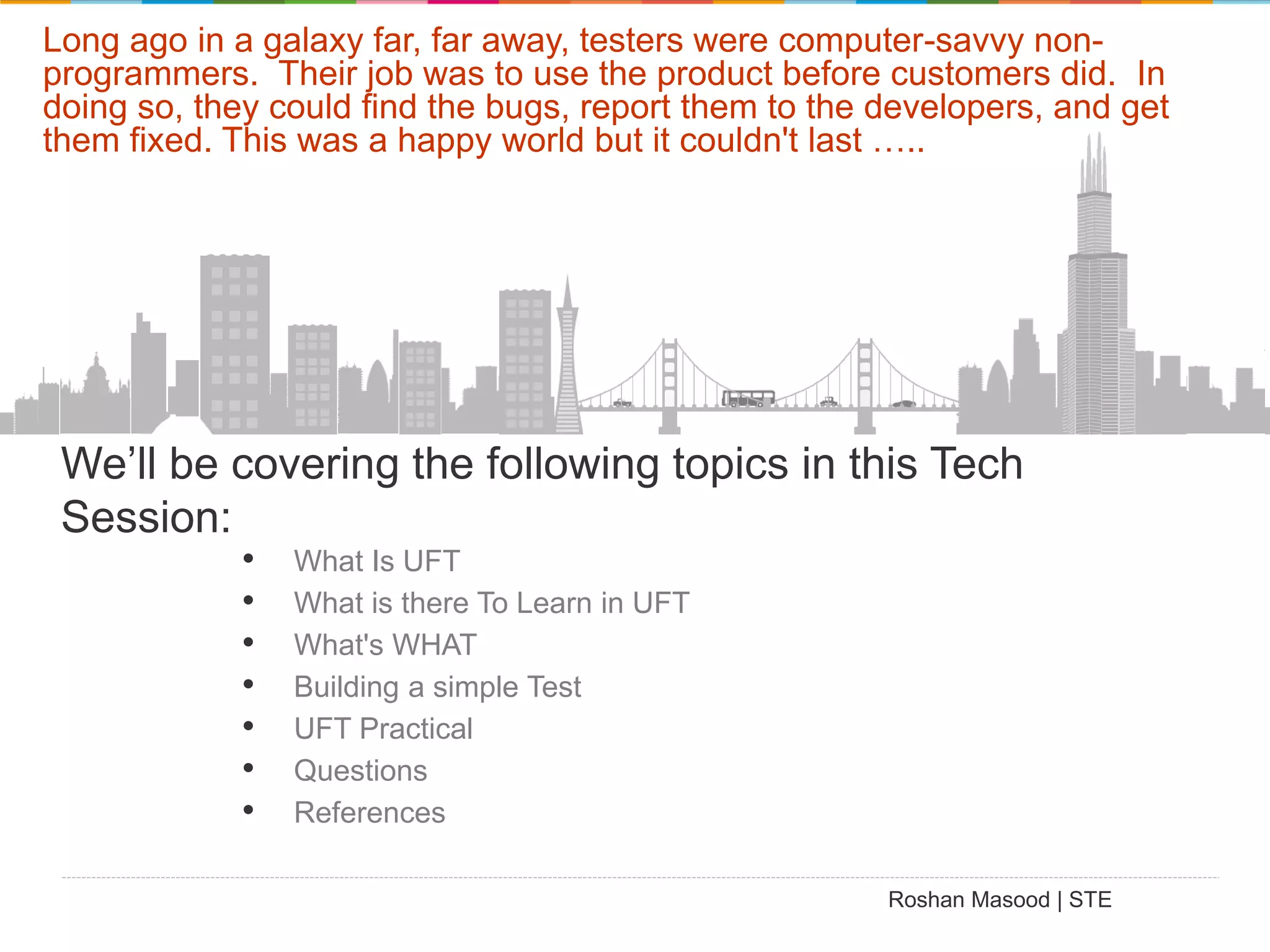 Long ago in a galaxy far, far away, testers were computer-savvy nonprogrammers. Their job was to use the product before customers did. In doing so, they could find the bugs, report them to the developers, and get them fixed. This was a happy world but it couldn't last ….. We’ll be covering the following topics in this Tech Session: • • • • • • • What Is UFT What is there To Learn in UFT What's WHAT Building a simple Test UFT Practical Questions References Roshan Masood | STE 