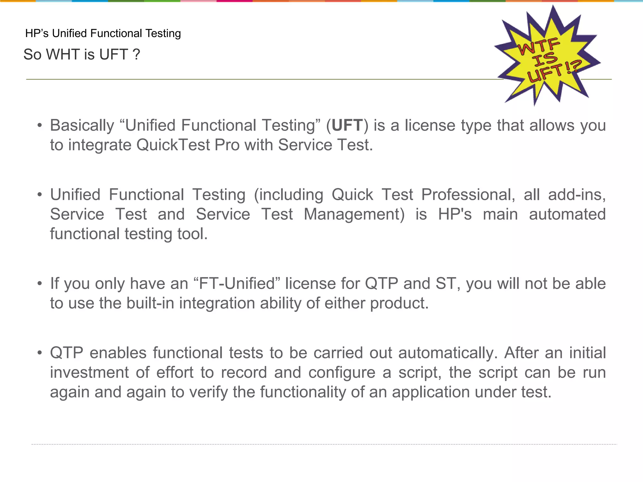 HP’s Unified Functional Testing So WHT is UFT ? • Basically “Unified Functional Testing” (UFT) is a license type that allows you to integrate QuickTest Pro with Service Test. • Unified Functional Testing (including Quick Test Professional, all add-ins, Service Test and Service Test Management) is HP's main automated functional testing tool. • If you only have an “FT-Unified” license for QTP and ST, you will not be able to use the built-in integration ability of either product. • QTP enables functional tests to be carried out automatically. After an initial investment of effort to record and configure a script, the script can be run again and again to verify the functionality of an application under test. 