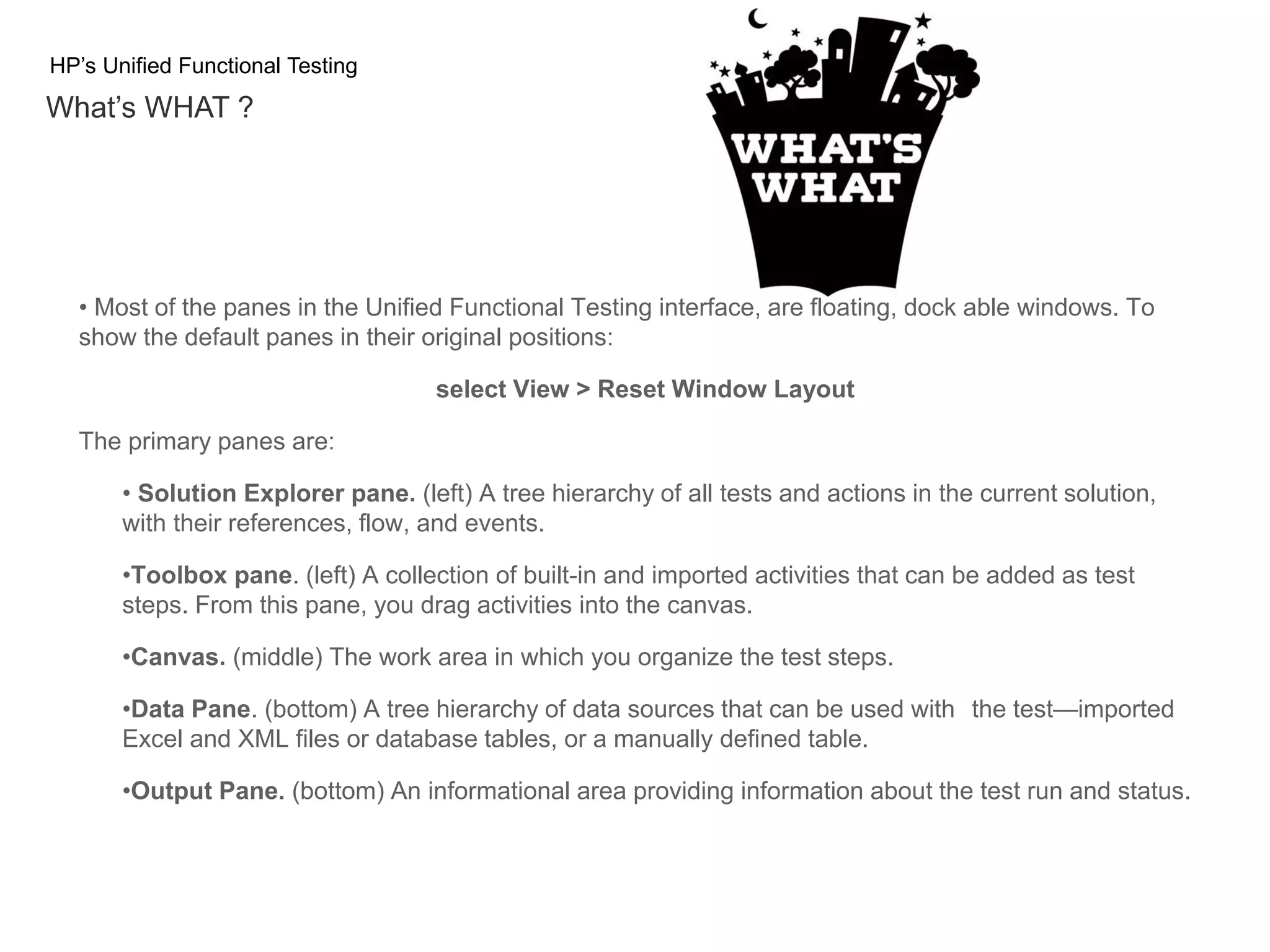 HP’s Unified Functional Testing What’s WHAT ? • Most of the panes in the Unified Functional Testing interface, are floating, dock able windows. To show the default panes in their original positions: select View > Reset Window Layout The primary panes are: • Solution Explorer pane. (left) A tree hierarchy of all tests and actions in the current solution, with their references, flow, and events. •Toolbox pane. (left) A collection of built-in and imported activities that can be added as test steps. From this pane, you drag activities into the canvas. •Canvas. (middle) The work area in which you organize the test steps. •Data Pane. (bottom) A tree hierarchy of data sources that can be used with the test—imported Excel and XML files or database tables, or a manually defined table. •Output Pane. (bottom) An informational area providing information about the test run and status. 