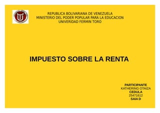REPUBLICA BOLIVARIANA DE VENEZUELA
MINISTERIO DEL PODER POPULAR PARA LA EDUCACION
UNIVERIDAD FERMIN TORO
IMPUESTO SOBRE LA RENTA
PARTICIPANTE
KATHERING OTAIZA
CEDULA
25471612
SAIA D
 