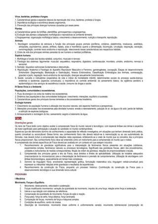 Vírus, bactérias, protistas e fungos.
1. Características gerais e aspectos básicos da reprodução dos vírus, bactérias, protistas e fungos.
2. Importância ecológica e econômica desses organismos.
3. Prevenção das principais doenças humanas causadas por esses seres.
Plantas
a) Características gerais de briófitas, pteridófitas, gimnospermas e angiospermas.
b) Evolução das plantas e adaptações morfológicas e reprodutivas ao ambiente terrestre.
c) Angiospermas: organização morfológica básica, crescimento e desenvolvimento; nutrição e transporte; reprodução.
Animais
1. Abordagem comparativa da estrutura e função dos principais grupos animais (poríferos, cnidários, platelmintos, mosluscos, anelídeos,
artrópodes, equinidermos, peixes, anfíbios, répteis, aves e mamiferos) quanto a alimentação, locomoção, circulação, respiração, excreção,
osmorregulação, controle neuro endócrino e reprodução, relacionando essas características aos respectivos hábitats.
2. Ciclos de vida dos principais animais parasitas do ser humano e medidas profiláticas.
Espécie humana
1. Morfologia e função dos tecidos epitelial, conjuntivo, muscular e nervoso
2. Fisiologia dos sistemas: tegumentar, muscular, esquelético, respiratório, digestório, cardiovascular, imunitário, urinário, endócrino, nervoso e
sensorial.
3. Nutrição: requisitos nutricionais fundamentais e desnutrição.
4. Reprodução: Anatomia e Fisiologia do Aparelho Reprodutor Masculino e Feminino, gametogênese, concepção, Etapas do desenvolvimento
Embrionário (Segmentação, Blastulação e Gastrulação), Anexos Embrionários, Classificação Embriológica dos Animais, contracepção,
gravidez e parto; regulação neuro-endócrina da reprodução; doenças sexualmente transmissíveis.
5. Saúde: conceito e indicadores (expectativa de vida e índice de mortalidade infantil); determinantes sociais do processo saúde-doença;
endemias e epidemias (aspectos conceituais); a importância do controle ambiental, do saneamento básico, da vigilância sanitária e
epidemiológica e dos serviços de assistência à saúde; consumo de drogas e saúde.
IV Seres Vivos e o Ambiente
Populações, comunidades e ecossistemas.
1. Fluxo de energia e os ciclos da matéria nos ecossistemas.
2. Dinâmica das populações e das comunidades biológicas: crescimento, interações, equilíbrio e sucessão.
3. Características gerais dos principais biomas terrestres e dos ecossistemas brasileiros.
Ecologia humana
1. Crescimento da população humana e utilização dos recursos naturais, sob aspectos históricos e perspectivas.
2. Alterações provocadas nos ecossistemas pela atividade humana: erosão e desmatamento; poluição do ar, da água e do solo; perda de hábitats
e extinção de espécies biológicas.
3. Armazenamento e reciclagem do lixo, saneamento: esgoto e tratamento da água.
FÍSICA
Orientações gerais
Os itens de Física terão como objetivo avaliar a compreensão física do mundo natural e tecnológico, com especial ênfase aos temas e aspectos
de maior significado para participação e atuação do candidato no mundo contemporâneo.
Espera-se que ele demonstre domínio de conhecimento e capacidade de reflexão investigativa, em situações que tenham dimensão tanto prática,
quanto conceitual ou sociocultural. Dessa forma, seu conhecimento físico não deverá reduzir-se à memorização ou ao uso automatizado de
fórmulas, mas deverá incluir a compreensão das relações nelas expressas, enfatizando-se a visão de mundo que os conceitos, leis e princípios
físicos proporcionam. Seu conhecimento físico deve ser entendido como um instrumento para a compreensão do mundo que o rodeia.
A compreensão dos temas específicos de Física deverá ser avaliada em um contexto em que estejam incluídos:
1. Reconhecimento de grandezas significativas para a interpretação de fenômenos físicos presentes em situações cotidianas,
experimentos simples, fenômenos naturais ou processos tecnológicos. Significado das grandezas físicas, além dos procedimentos,
unidades e instrumentos de medida correspondentes. Noção de ordem de grandeza, relações de proporcionalidade e escala.
2. Compreensão dos princípios gerais e leis da Física, seus âmbitos e limites de aplicabilidade. Utilização de modelos adequados
(macroscópicos ou microscópicos) para a interpretação de fenômenos e previsão de comportamentos. Utilização de abordagens com
ênfase fenomenológica, especialmente em temas mais complexos.
3. Domínio da linguagem física, envolvendo representação gráfica, formulação matemática e/ou linguagem verbal-conceitual para
expressar ou interpretar relações entre grandezas e resultados de experiências.
4. Reconhecimento da construção da Física, enquanto um processo histórico. Contribuição da construção da Física para o
desenvolvimento tecnológico e sua dimensão sócio-cultural.
PROGRAMA
I Mecânica
Movimento, Forças e Equilíbrio.
1. Movimento: deslocamento, velocidade e aceleração.
2. Forças modificando movimentos: variação da quantidade de movimento, impulso de uma força, relação entre força e aceleração.
3. Inércia e sua relação com sistemas de referência.
4. Conservação da quantidade de movimento. Forças de ação e reação.
5. Força peso, força de atrito, força elástica, força centrípeta.
6. Composição de forças, momento de força e máquinas simples.
7. Condições de equilíbrio, centro de massa.
8. Descrição de movimentos: movimento linear uniforme e uniformemente variado; movimento bidimensional (composição de
 