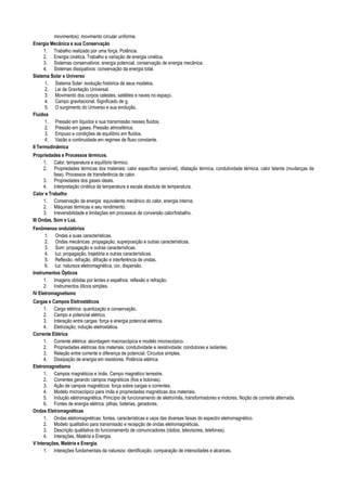 movimentos); movimento circular uniforme.
Energia Mecânica e sua Conservação
1. Trabalho realizado por uma força. Potência.
2. Energia cinética. Trabalho e variação de energia cinética.
3. Sistemas conservativos: energia potencial, conservação de energia mecânica.
4. Sistemas dissipativos: conservação da energia total.
Sistema Solar e Universo
1. Sistema Solar: evolução histórica de seus modelos.
2. Lei da Gravitação Universal.
3. Movimento dos corpos celestes, satélites e naves no espaço.
4. Campo gravitacional. Significado de g.
5. O surgimento do Universo e sua evolução.
Fluidos
1. Pressão em líquidos e sua transmissão nesses fluidos.
2. Pressão em gases. Pressão atmosférica.
3. Empuxo e condições de equilíbrio em fluidos.
4. Vazão e continuidade em regimes de fluxo constante.
II Termodinâmica
Propriedades e Processos térmicos.
1. Calor, temperatura e equilíbrio térmico.
2. Propriedades térmicas dos materiais: calor específico (sensível), dilatação térmica, condutividade térmica, calor latente (mudanças de
fase). Processos de transferência de calor.
3. Propriedades dos gases ideais.
4. Interpretação cinética da temperatura e escala absoluta de temperatura.
Calor e Trabalho
1. Conservação da energia: equivalente mecânico do calor, energia interna.
2. Máquinas térmicas e seu rendimento.
3. Irreversibilidade e limitações em processos de conversão calor/trabalho.
III Ondas, Som e Luz.
Fenômenos ondulatórios
1. Ondas e suas características.
2. Ondas mecânicas: propagação, superposição e outras características.
3. Som: propagação e outras características.
4. luz: propagação, trajetória e outras características.
5. Reflexão, refração, difração e interferência de ondas.
6. luz: natureza eletromagnética, cor, dispersão.
Instrumentos Ópticos
1. Imagens obtidas por lentes e espelhos: reflexão e refração.
2. Instrumentos óticos simples.
IV Eletromagnetismo
Cargas e Campos Eletrostáticos
1. Carga elétrica: quantização e conservação.
2. Campo e potencial elétrico.
3. Interação entre cargas: força e energia potencial elétrica.
4. Eletrização; indução eletrostática.
Corrente Elétrica
1. Corrente elétrica: abordagem macroscópica e modelo microscópico.
2. Propriedades elétricas dos materiais: condutividade e resistividade; condutores e isolantes.
3. Relação entre corrente e diferença de potencial. Circuitos simples.
4. Dissipação de energia em resistores. Potência elétrica.
Eletromagnetismo
1. Campos magnéticos e ímãs. Campo magnético terrestre.
2. Correntes gerando campos magnéticos (fios e bobinas).
3. Ação de campos magnéticos: força sobre cargas e correntes.
4. Modelo microscópico para ímãs e propriedades magnéticas dos materiais.
5. Indução eletromagnética. Princípio de funcionamento de eletroímãs, transformadores e motores. Noção de corrente alternada.
6. Fontes de energia elétrica: pilhas, baterias, geradores.
Ondas Eletromagnéticas
1. Ondas eletromagnéticas: fontes, características e usos das diversas faixas do espectro eletromagnético.
2. Modelo qualitativo para transmissão e recepção de ondas eletromagnéticas.
3. Descrição qualitativa do funcionamento de comunicadores (rádios, televisores, telefones).
4. Interações, Matéria e Energia.
V Interações, Matéria e Energia.
1. Interações fundamentais da natureza: identificação, comparação de intensidades e alcances.
 
