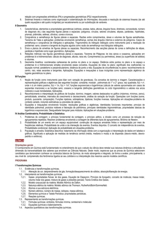 relação com progressões aritméticas (PA) e progressões geométricas (PG)/ respectivamente.
6. Sistemas lineares e matrizes como organização e sistematização de informações; discussão e resolução de sistemas lineares (de até
quatro equações e até quatro incógnitas) por escalonamento ou por substituição de variáveis.
II Geometria
1. Características, elementos e propriedades geométricas (vértices, arestas, lados, alturas, ângulos focos, diretrizes, convexidade, número
de diagonais etc.) das seguintes figuras planas e espaciais: polígonos, círculos, setores circulares, elipses, parábolas, hipérboles,
prismas, pirâmides, esferas, cilindros, cones e troncos.
2. Congruência e semelhança de figuras planas e espaciais. Razões entre comprimentos, áreas e volumes de figuras semelhantes.
Teorema de Tales e aplicações: problemas envolvendo semelhança, somas dos ângulos internos e externos de polígonos. Casos de
semelhança e congruência de triângulos e aplicações. Trigonometria do triângulo retângulo como instrumento para a resolução de
problemas: seno, cosseno e tangente de ângulos agudos como razão de semelhança nos triângulos retângulos.
3. Eixos e planos de simetrias de figuras planas ou espaciais. Reconhecimento das secções planas de cones e definições de elipse,
parábola e hipérbole como lugar geométrico. Aplicações.
4. Relações métricas nas figuras geométricas planas e espaciais. Teorema de Pitágoras: lei dos senos e cossenos, aplicações em
problemas bi e tridimensionais: cálculo de diagonais, alturas, raios etc. Comprimentos (ou perímetros), áreas (ou superfícies de sólidos)
e volumes.
5. Geometria Analítica: coordenadas cartesianas de pontos no plano e no espaço. Distância entre pontos no plano e no espaço e
problemas bi e tridimensionais simples envolvendo esses conceitos. Equações de retas no plano: significado dos coeficientes na
equação normal, paralelismo e perpendicularismo; distância de ponto a reta. Equações de circunferências no plano: reconhecimento do
centro, raio, retas secantes e tangentes. Aplicações. Equações e inequações a duas incógnitas como representação algébrica de
lugares geométricos no plano.
III Funções
1. Noção de função como instrumento para lidar com variação de grandezas. Os conceitos de domínio e imagem. Caracterizações e
representações gráficas e algébricas das seguintes funções: constante, modular , polinomiais do 1° e 2° graus, raiz quadrada, f(x) = xn,
onde n é um inteiro positivo, f(x) = 1/x, f(x) = 1/x², funções exponenciais e logarítmicas (cálculo de valores aproximados em casos de
expoentes irracionais) e as funções seno, cosseno e tangente (definições geométricas no ciclo trigonométrico e valores nos arcos
notáveis) e suas transladadas. Aplicações.
2. Reconhecimento e interpretação de gráficos de funções: domínio, imagem, valores destacados no gráfico (máximos, mínimos, zeros),
periodicidade, simetrias, intervalos de crescimento e decrescimento, análise da variação da função. Operações com funções (soma,
produto, quociente, composição). Funções injetoras, sobrejetoras, bijetoras, funções inversas. Aplicações em situações-problema de
contexto variado, incluindo estimativas ou previsões de valores.
3. Equações e inequações envolvendo funções: resoluções gráficas e algébricas. Identidades funcionais importantes: princípio de
identidade polinomial, produtos notáveis e fatoração de polinômios, principais identidades trigonométricas, propriedades básicas de
logaritmos e exponenciais. Desigualdade triangular para módulos. Aplicações em situações-problema.
IV Análise Combinatória, Probabilidade e Estatística.
1. Problemas de contagem: o princípio fundamental da contagem, o princípio aditivo, a divisão como um processo de redução de
agrupamentos repetidos. Resolver problemas envolvendo a contagem de diferentes tipos de agrupamentos. Binômio de Newton.
2. Probabilidade de um evento em um espaço equiprovável: construção de espaços amostrais finitos e representação por meio de
freqüências relativas. Probabilidade da união e da interseção de eventos. Eventos disjuntos. O conceito de independência de eventos.
Probabilidade condicional. Aplicação de probabilidade em situações-problema.
3. População e amostra. Estatística descritiva: tratamento da informação obtida com a organização e interpretação de dados em tabelas e
gráficos. Significado e aplicação de medidas de tendência central (média, mediana e moda) e de dispersão (desvio-médio, desvio-
padrão e variância).
QUÍMICA
Orientações gerais
O Conhecimento em Química está fundamentado no entendimento de que o estudo da ciência deve retratar sua natureza dinâmica e articulada na
dimensão da transversalidade dos saberes que envolvem as Ciências Naturais. Deste modo, espera-se que as provas de Química selecionem
candidatos que demonstrem conhecer os conteúdos básicos de Química, de modo abrangente e integrado, de forma a avaliar, principalmente, o
seu nível de compreensão dos fenômenos ligados ao seu cotidiano e a interpretação dos mesmos usando modelos científicos.
PROGRAMA
I Transformações Químicas
1.1. Evidências e transformações químicas.
1.1.1. Alteração de cor, desprendimento de gás, formação/desaparecimento de sólidos, absorção/liberação de energia.
1.2. Interpretando as transformações químicas.
1.2.1. Gases: propriedades físicas: lei dos gases, Equação de Clapeyron; Princípio de Avogadro, conceito de molécula; massa molar,
volume molar dos gases; mistura de gases a pressões parciais; Teoria Cinética dos Gases.
1.2.2. Modelo corpuscular da matéria; Modelo Atômico de Dalton.
1.2.3. Natureza elétrica da matéria: Modelo atômico de Thomson, Rutherford/Bohr/Sommerfeld.
1.2.4. Átomos e sua estrutura eletrônica.
1.2.5. Número atômico, número de massa, isótopos, massa atômica.
1.2.6. Elementos químicos e Tabela Periódica: propriedades periódicas.
1.2.7. Reações químicas.
1.3. Representando as transformações químicas.
1.3.1. Fórmulas químicas: símbolos, fórmulas mínima, centesimal e molecular.
1.3.2. Equações químicas e balanceamento.
1.4. Aspectos quantitativos das transformações químicas.
 